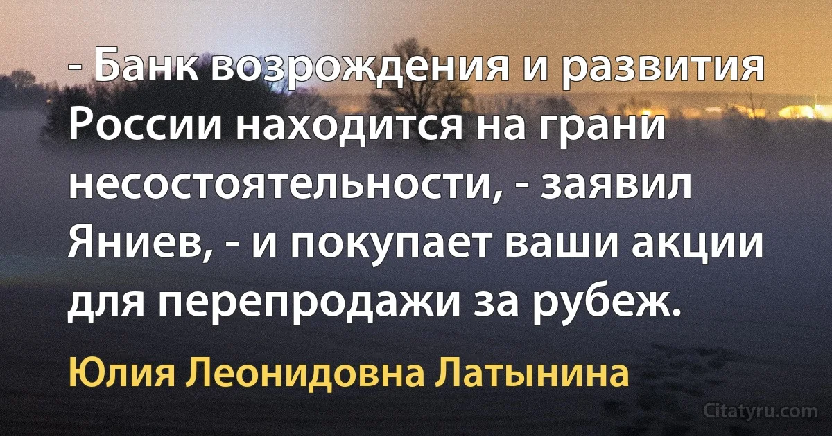 - Банк возрождения и развития России находится на грани несостоятельности, - заявил Яниев, - и покупает ваши акции для перепродажи за рубеж. (Юлия Леонидовна Латынина)