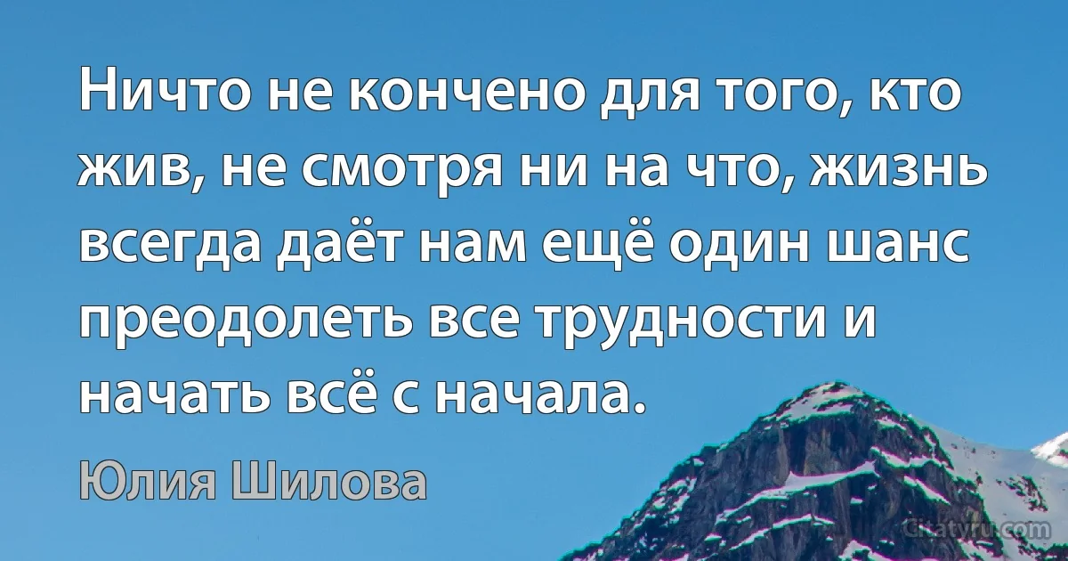 Ничто не кончено для того, кто жив, не смотря ни на что, жизнь всегда даёт нам ещё один шанс преодолеть все трудности и начать всё с начала. (Юлия Шилова)