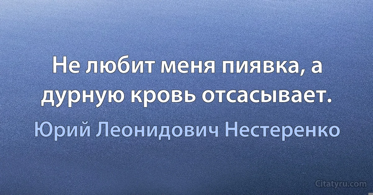 Не любит меня пиявка, а дурную кровь отсасывает. (Юрий Леонидович Нестеренко)