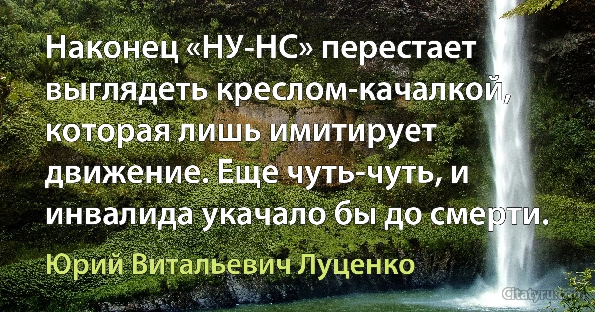 Наконец «НУ-НС» перестает выглядеть креслом-качалкой, которая лишь имитирует движение. Еще чуть-чуть, и инвалида укачало бы до смерти. (Юрий Витальевич Луценко)