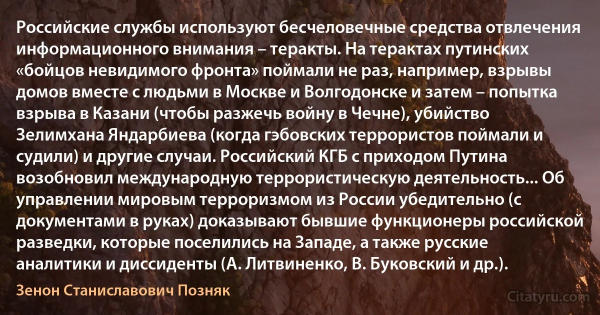 Российские службы используют бесчеловечные средства отвлечения информационного внимания – теракты. На терактах путинских «бойцов невидимого фронта» поймали не раз, например, взрывы домов вместе с людьми в Москве и Волгодонске и затем – попытка взрыва в Казани (чтобы разжечь войну в Чечне), убийство Зелимхана Яндарбиева (когда гэбовских террористов поймали и судили) и другие случаи. Российский КГБ с приходом Путина возобновил международную террористическую деятельность... Об управлении мировым терроризмом из России убедительно (с документами в руках) доказывают бывшие функционеры российской разведки, которые поселились на Западе, а также русские аналитики и диссиденты (А. Литвиненко, В. Буковский и др.). (Зенон Станиславович Позняк)