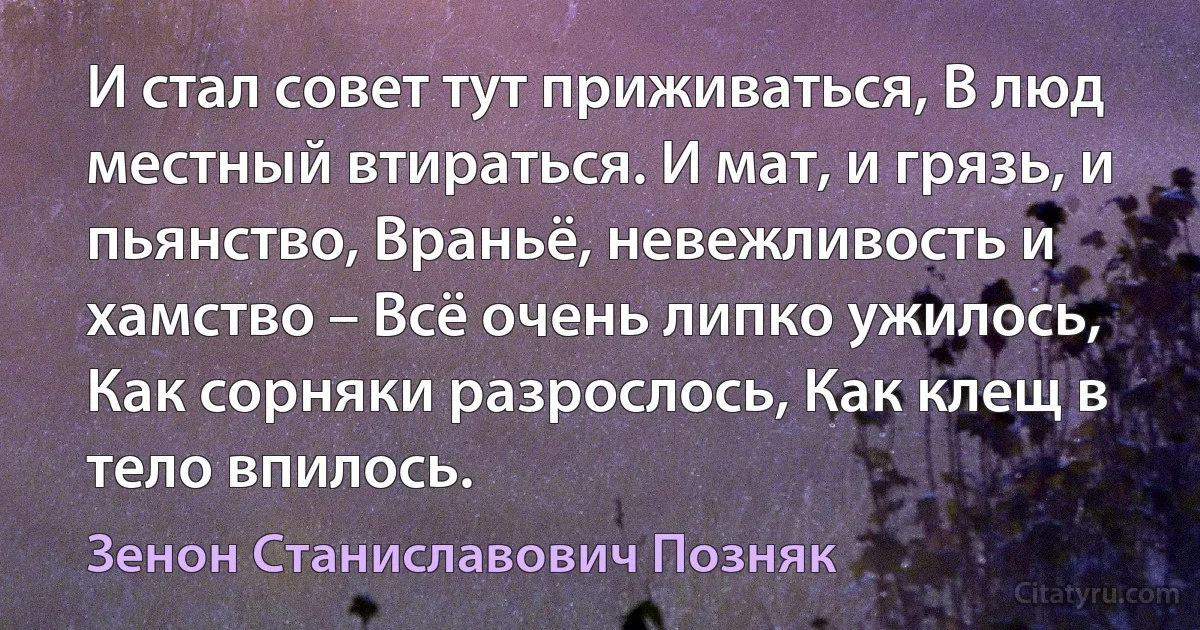 И стал совет тут приживаться, В люд местный втираться. И мат, и грязь, и пьянство, Враньё, невежливость и хамство – Всё очень липко ужилось, Как сорняки разрослось, Как клещ в тело впилось. (Зенон Станиславович Позняк)