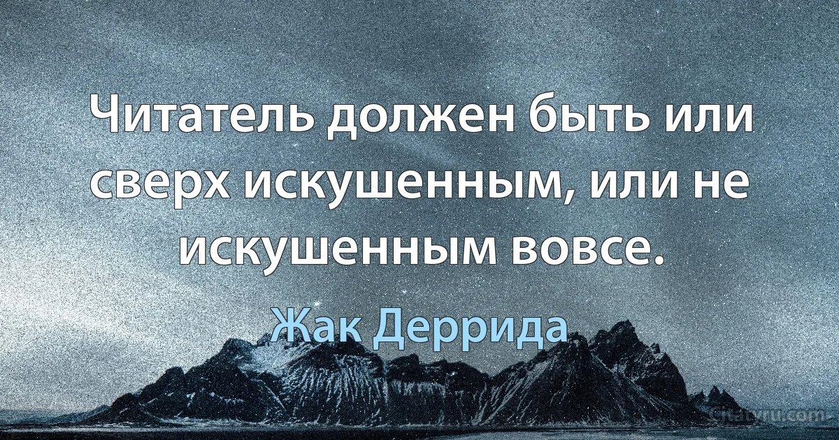 Читатель должен быть или сверх искушенным, или не искушенным вовсе. (Жак Деррида)