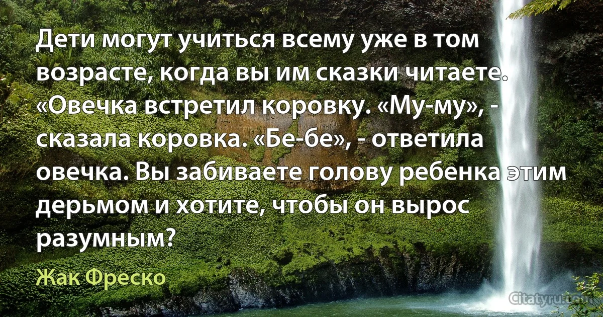 Дети могут учиться всему уже в том возрасте, когда вы им сказки читаете. «Овечка встретил коровку. «Му-му», - сказала коровка. «Бе-бе», - ответила овечка. Вы забиваете голову ребенка этим дерьмом и хотите, чтобы он вырос разумным? (Жак Фреско)