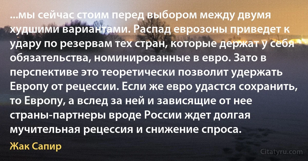 ...мы сейчас стоим перед выбором между двумя худшими вариантами. Распад еврозоны приведет к удару по резервам тех стран, которые держат у себя обязательства, номинированные в евро. Зато в перспективе это теоретически позволит удержать Европу от рецессии. Если же евро удастся сохранить, то Европу, а вслед за ней и зависящие от нее страны-партнеры вроде России ждет долгая мучительная рецессия и снижение спроса. (Жак Сапир)