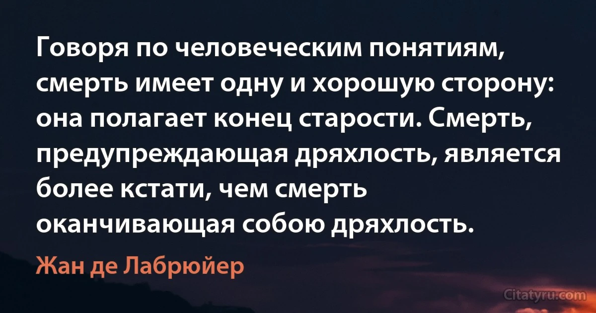 Говоря по человеческим понятиям, смерть имеет одну и хорошую сторону: она полагает конец старости. Смерть, предупреждающая дряхлость, является более кстати, чем смерть оканчивающая собою дряхлость. (Жан де Лабрюйер)