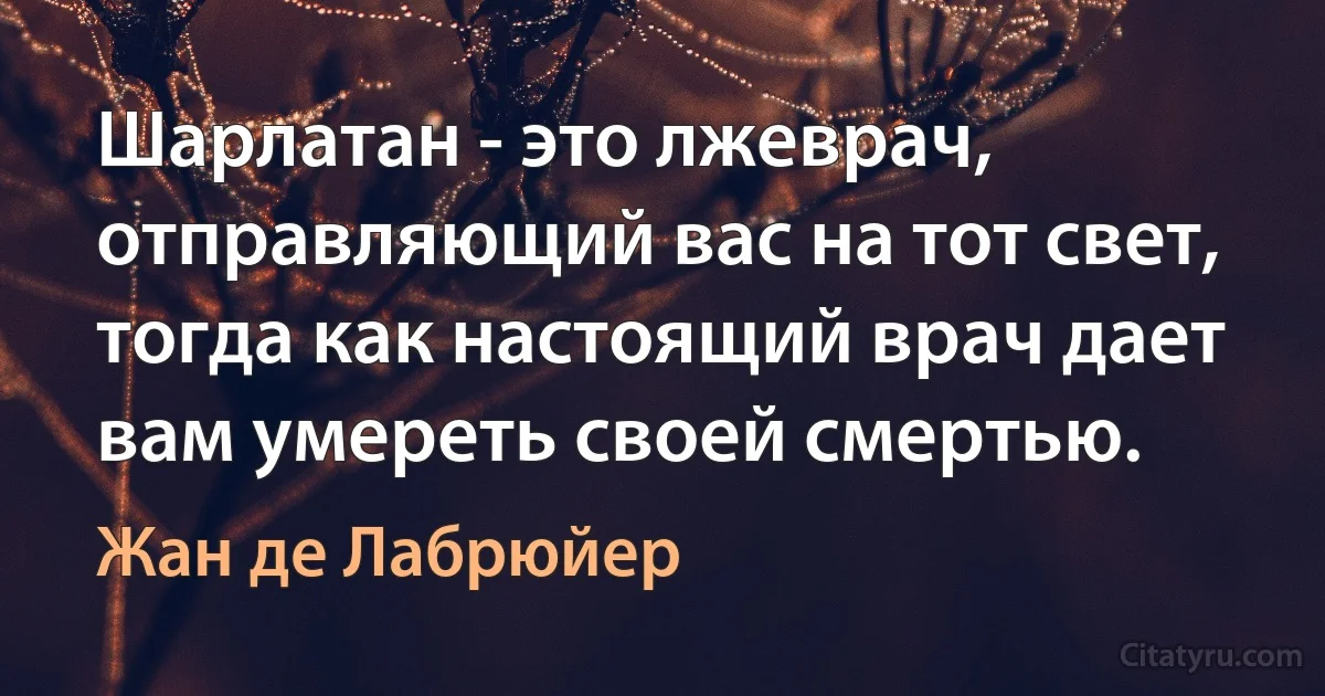 Шарлатан - это лжеврач, отправляющий вас на тот свет, тогда как настоящий врач дает вам умереть своей смертью. (Жан де Лабрюйер)