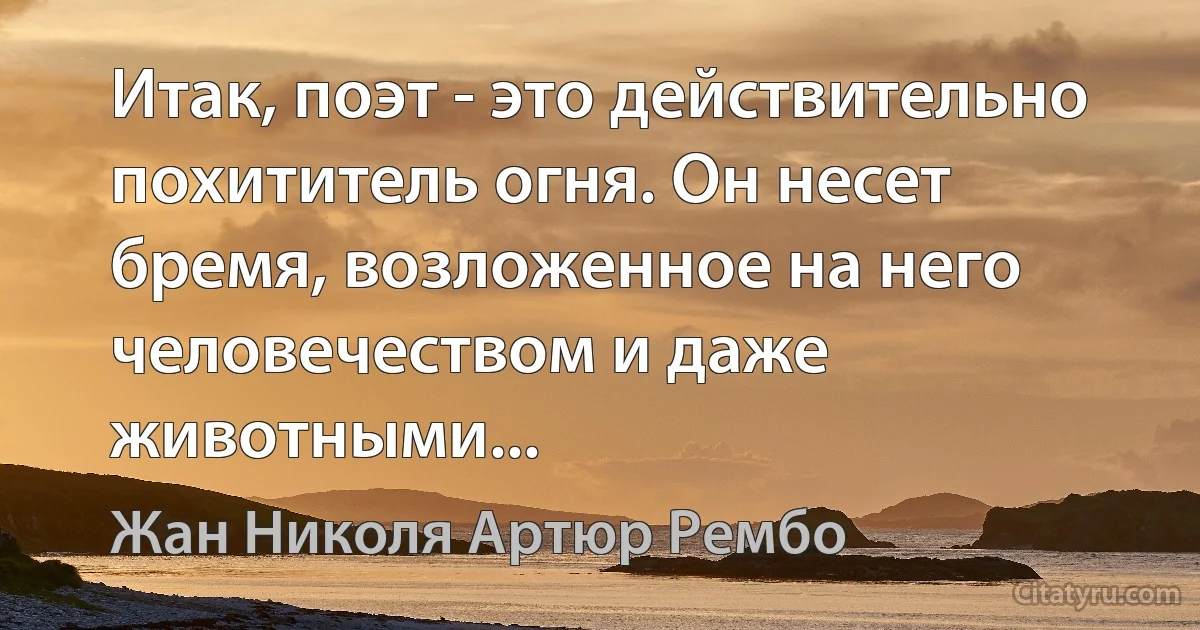 Итак, поэт - это действительно похититель огня. Он несет бремя, возложенное на него человечеством и даже животными... (Жан Николя Артюр Рембо)