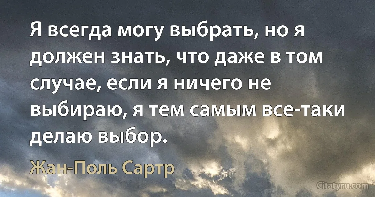 Я всегда могу выбрать, но я должен знать, что даже в том случае, если я ничего не выбираю, я тем самым все-таки делаю выбор. (Жан-Поль Сартр)