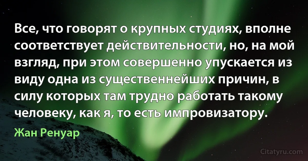 Все, что говорят о крупных студиях, вполне соответствует действительности, но, на мой взгляд, при этом совершенно упускается из виду одна из существеннейших причин, в силу которых там трудно работать такому человеку, как я, то есть импровизатору. (Жан Ренуар)