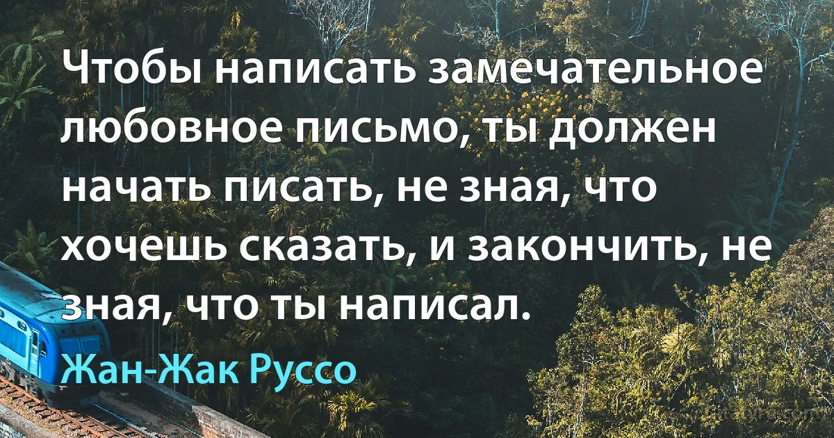 Чтобы написать замечательное любовное письмо, ты должен начать писать, не зная, что хочешь сказать, и закончить, не зная, что ты написал. (Жан-Жак Руссо)