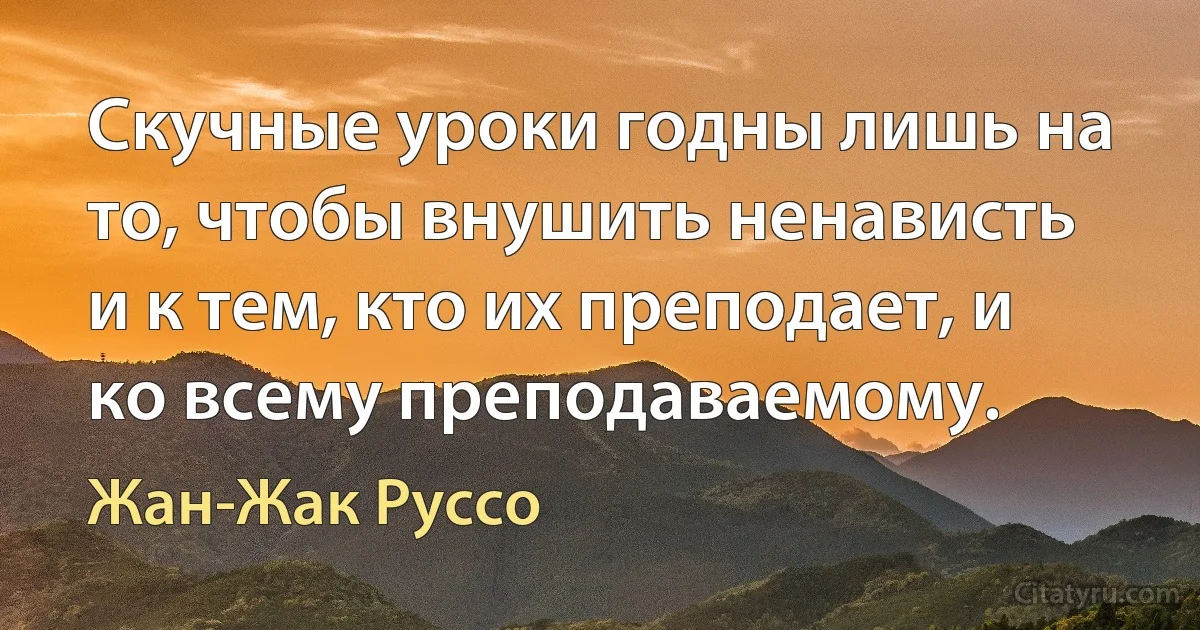 Скучные уроки годны лишь на то, чтобы внушить ненависть и к тем, кто их преподает, и ко всему преподаваемому. (Жан-Жак Руссо)