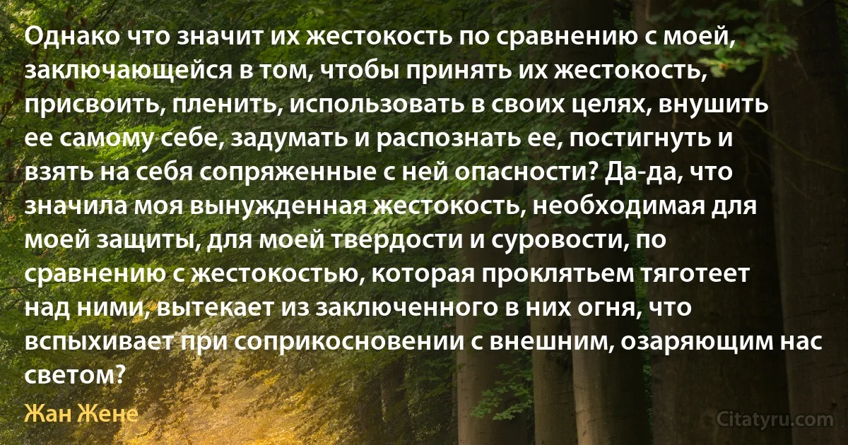 Однако что значит их жестокость по сравнению с моей, заключающейся в том, чтобы принять их жестокость, присвоить, пленить, использовать в своих целях, внушить ее самому себе, задумать и распознать ее, постигнуть и взять на себя сопряженные с ней опасности? Да-да, что значила моя вынужденная жестокость, необходимая для моей защиты, для моей твердости и суровости, по сравнению с жестокостью, которая проклятьем тяготеет над ними, вытекает из заключенного в них огня, что вспыхивает при соприкосновении с внешним, озаряющим нас светом? (Жан Жене)