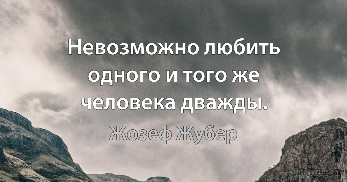 Невозможно любить одного и того же человека дважды. (Жозеф Жубер)