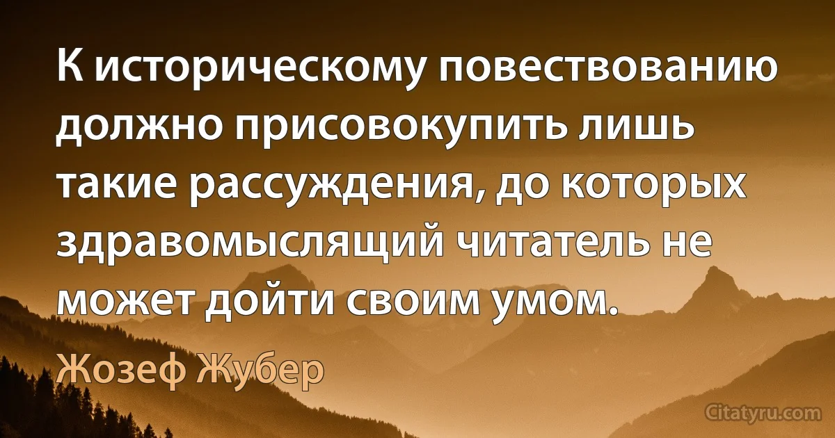 К историческому повествованию должно присовокупить лишь такие рассуждения, до которых здравомыслящий читатель не может дойти своим умом. (Жозеф Жубер)