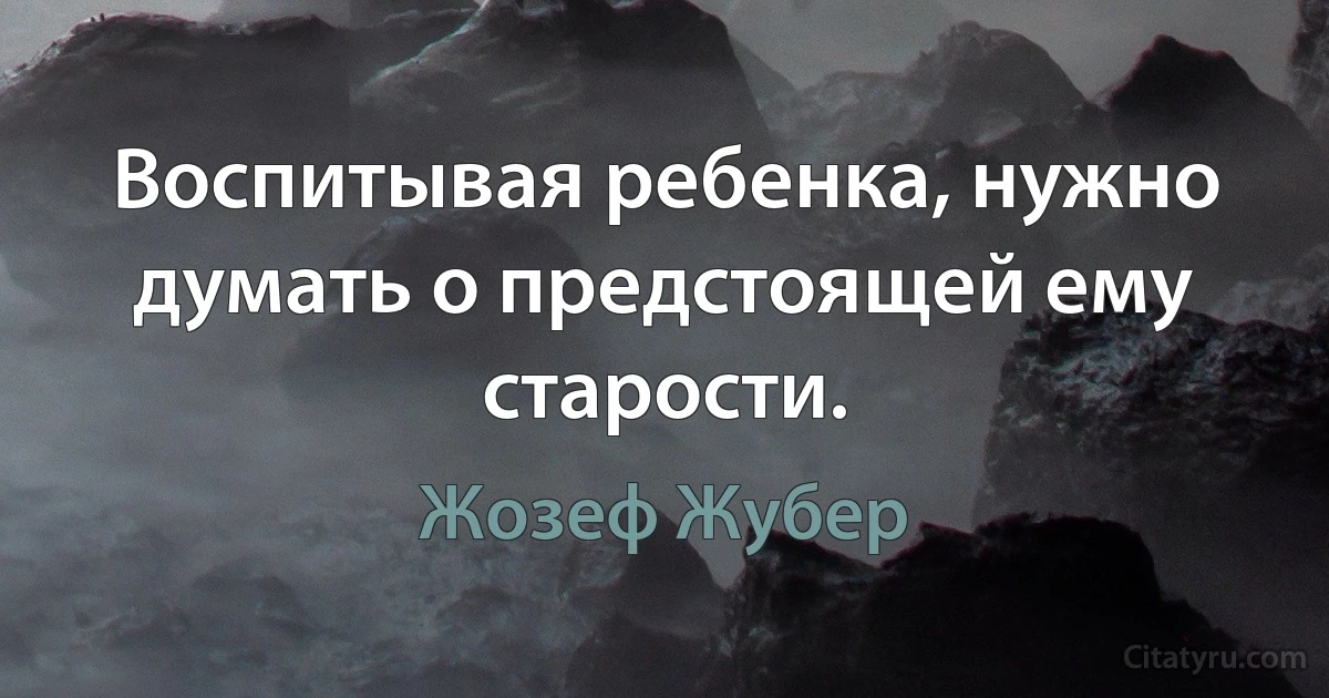 Воспитывая ребенка, нужно думать о предстоящей ему старости. (Жозеф Жубер)