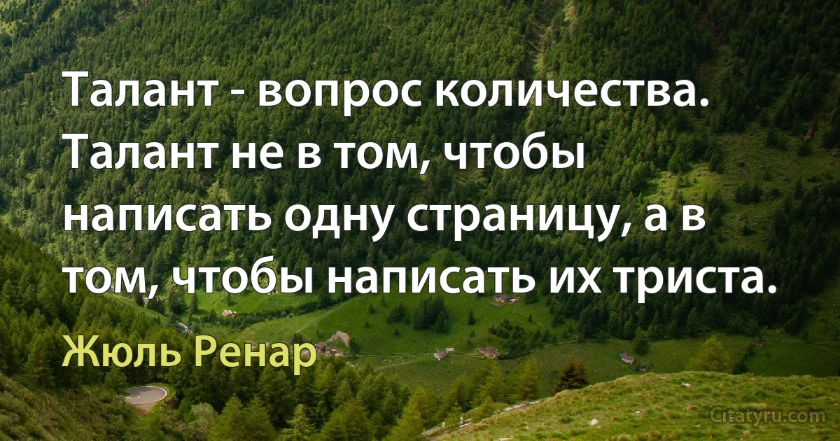 Талант - вопрос количества. Талант не в том, чтобы написать одну страницу, а в том, чтобы написать их триста. (Жюль Ренар)