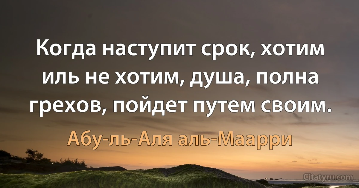 Когда наступит срок, хотим иль не хотим, душа, полна грехов, пойдет путем своим. (Абу-ль-Аля аль-Маарри)