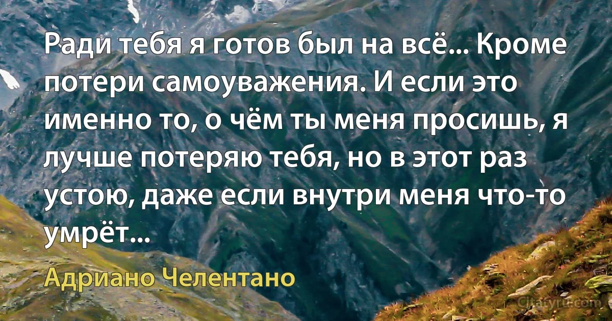 Ради тебя я готов был на всё... Кроме потери самоуважения. И если это именно то, о чём ты меня просишь, я лучше потеряю тебя, но в этот раз устою, даже если внутри меня что-то умрёт... (Адриано Челентано)