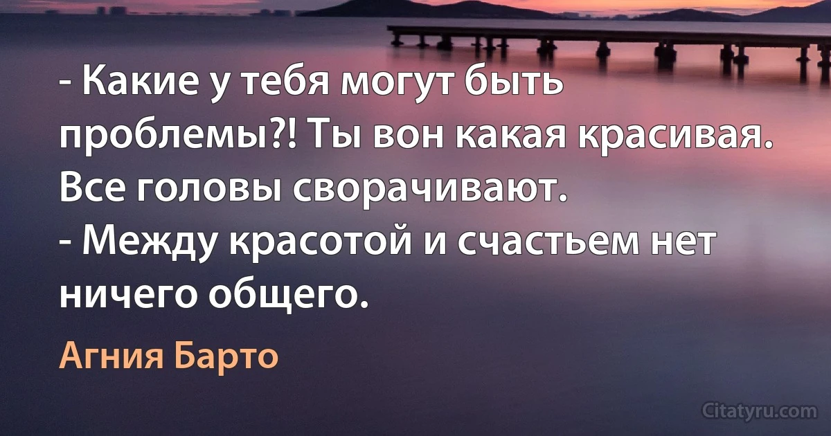 - Какие у тебя могут быть проблемы?! Ты вон какая красивая. Все головы сворачивают.
- Между красотой и счастьем нет ничего общего. (Агния Барто)