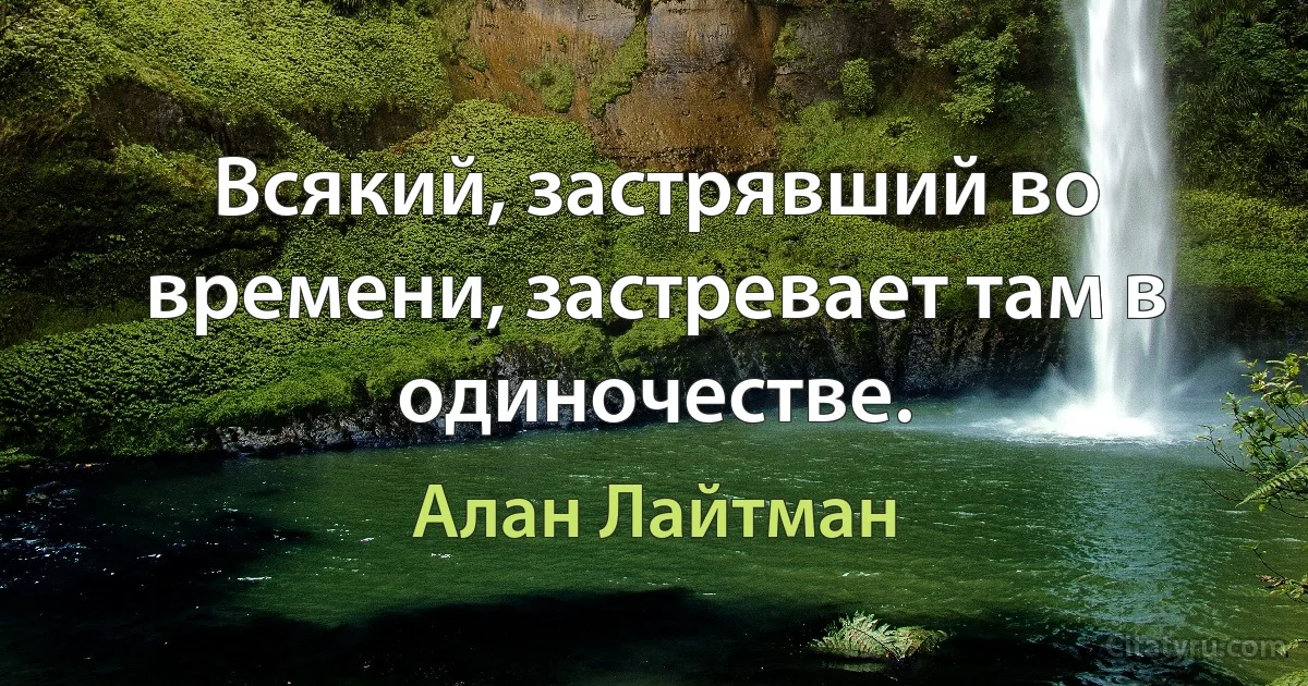 Всякий, застрявший во времени, застревает там в одиночестве. (Алан Лайтман)