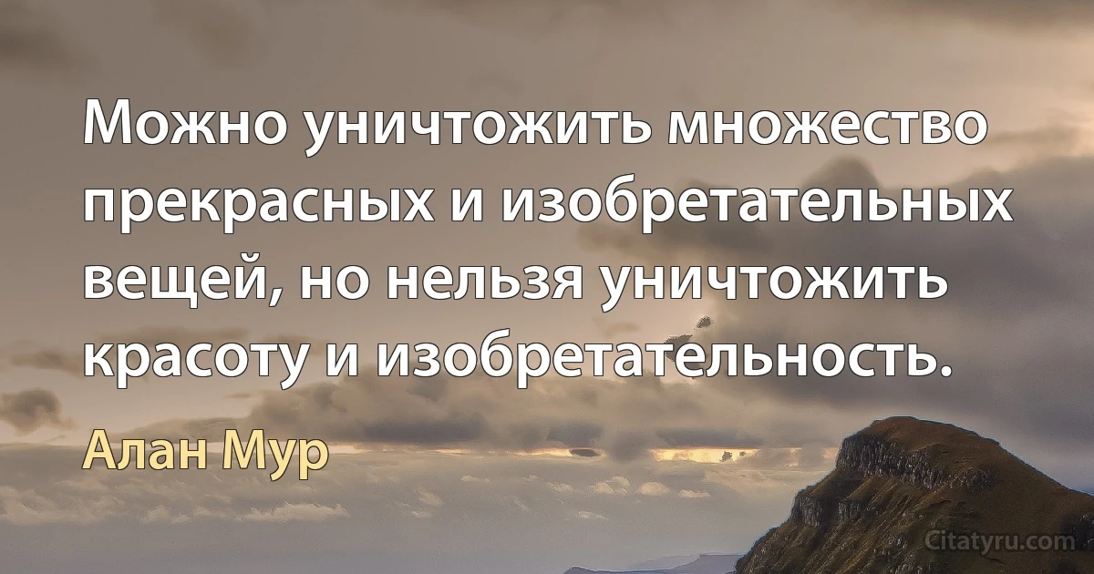 Можно уничтожить множество прекрасных и изобретательных вещей, но нельзя уничтожить красоту и изобретательность. (Алан Мур)