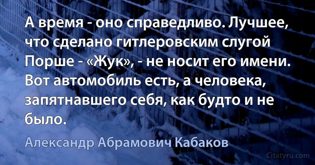 А время - оно справедливо. Лучшее, что сделано гитлеровским слугой Порше - «Жук», - не носит его имени. Вот автомобиль есть, а человека, запятнавшего себя, как будто и не было. (Александр Абрамович Кабаков)