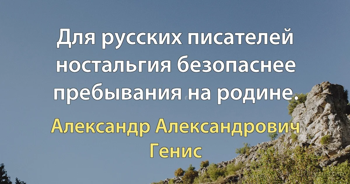 Для русских писателей ностальгия безопаснее пребывания на родине. (Александр Александрович Генис)