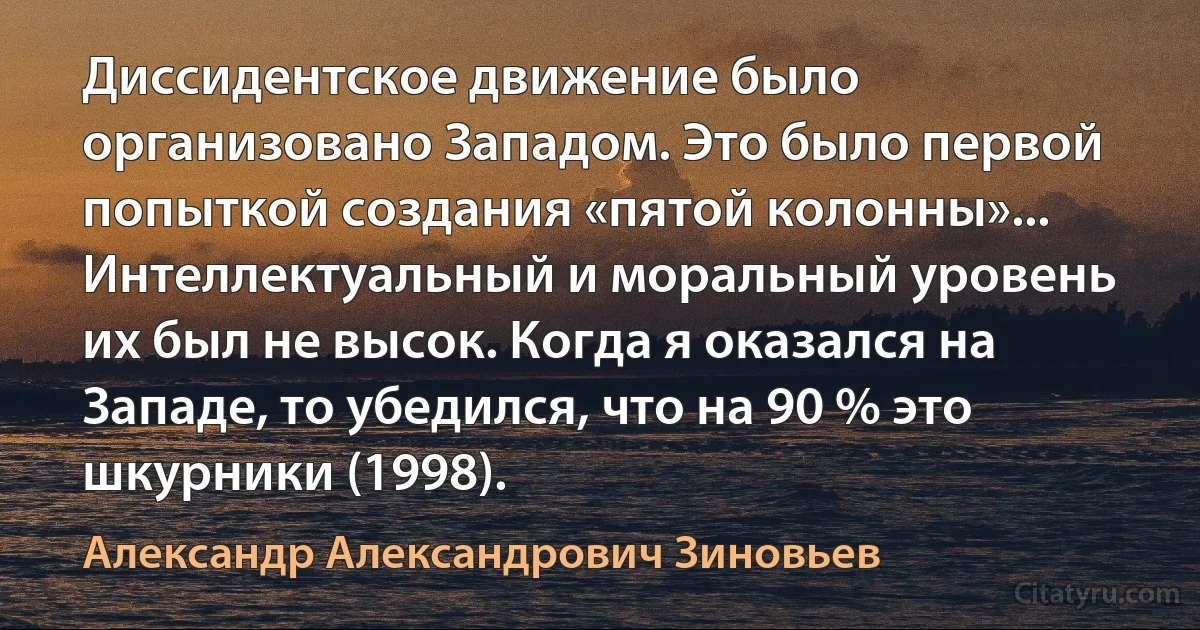 Диссидентское движение было организовано Западом. Это было первой попыткой создания «пятой колонны»... Интеллектуальный и моральный уровень их был не высок. Когда я оказался на Западе, то убедился, что на 90 % это шкурники (1998). (Александр Александрович Зиновьев)