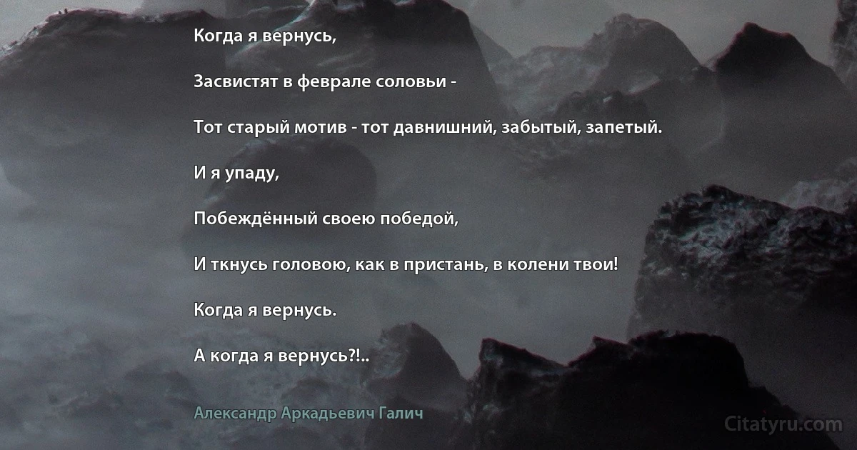 Когда я вернусь,

Засвистят в феврале соловьи -

Тот старый мотив - тот давнишний, забытый, запетый.

И я упаду,

Побеждённый своею победой,

И ткнусь головою, как в пристань, в колени твои!

Когда я вернусь.

А когда я вернусь?!.. (Александр Аркадьевич Галич)