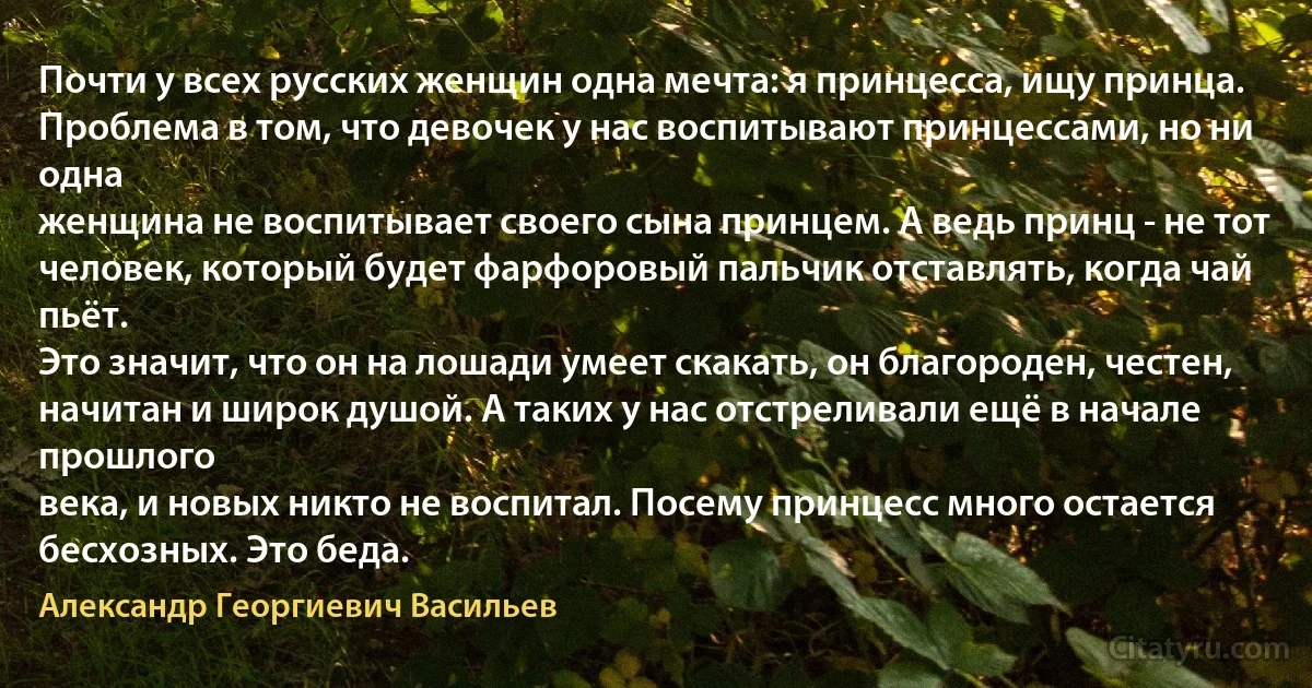 Почти у всех русских женщин одна мечта: я принцесса, ищу принца.
Проблема в том, что девочек у нас воспитывают принцессами, но ни одна
женщина не воспитывает своего сына принцем. А ведь принц - не тот
человек, который будет фарфоровый пальчик отставлять, когда чай пьёт.
Это значит, что он на лошади умеет скакать, он благороден, честен,
начитан и широк душой. А таких у нас отстреливали ещё в начале прошлого
века, и новых никто не воспитал. Посему принцесс много остается
бесхозных. Это беда. (Александр Георгиевич Васильев)