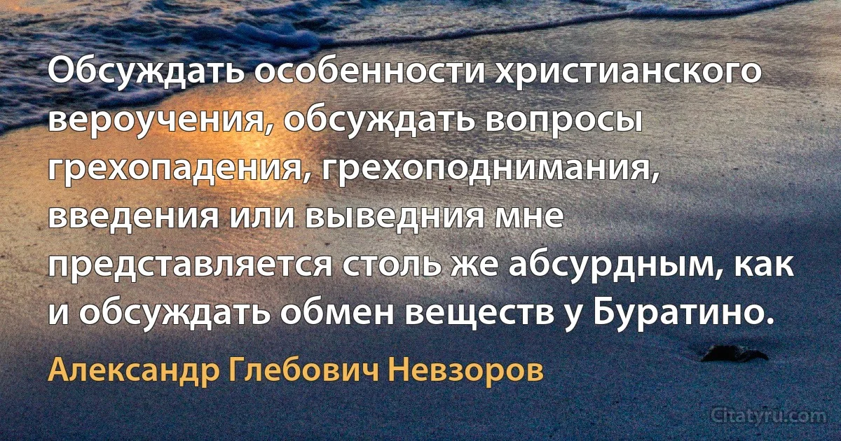 Обсуждать особенности христианского вероучения, обсуждать вопросы грехопадения, грехоподнимания, введения или выведния мне представляется столь же абсурдным, как и обсуждать обмен веществ у Буратино. (Александр Глебович Невзоров)