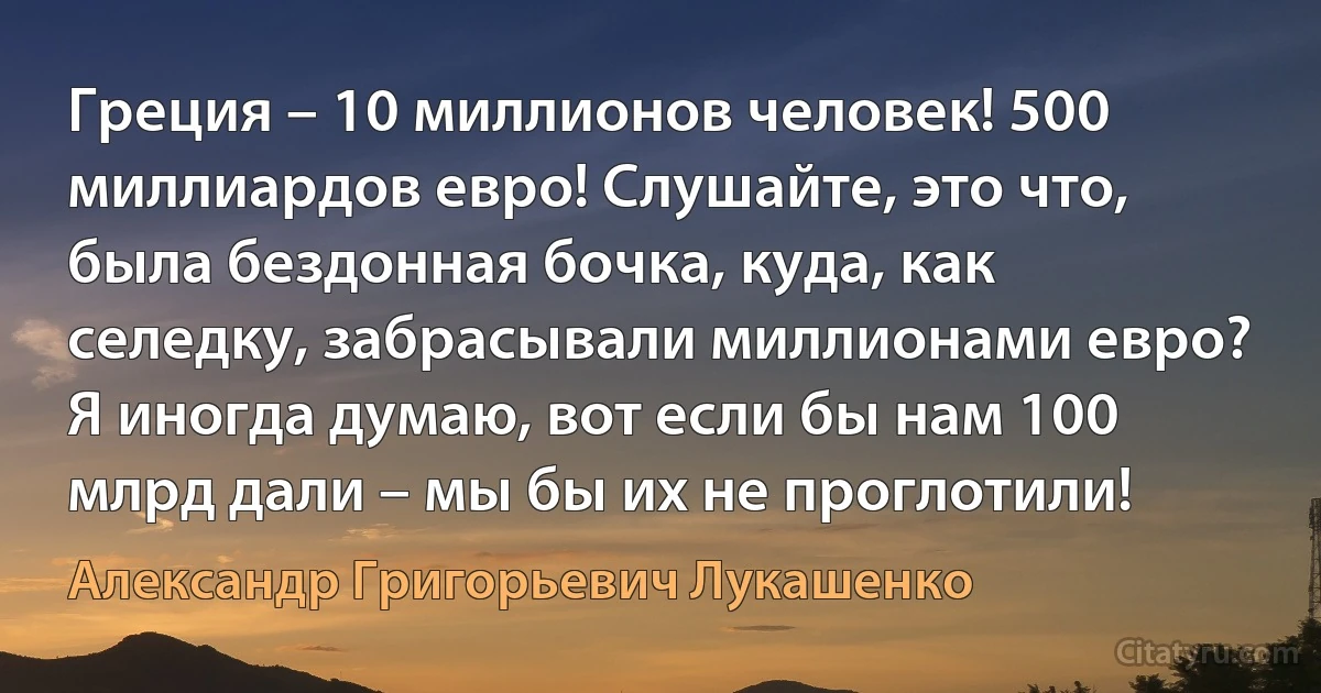 Греция – 10 миллионов человек! 500 миллиардов евро! Слушайте, это что, была бездонная бочка, куда, как селедку, забрасывали миллионами евро? Я иногда думаю, вот если бы нам 100 млрд дали – мы бы их не проглотили! (Александр Григорьевич Лукашенко)