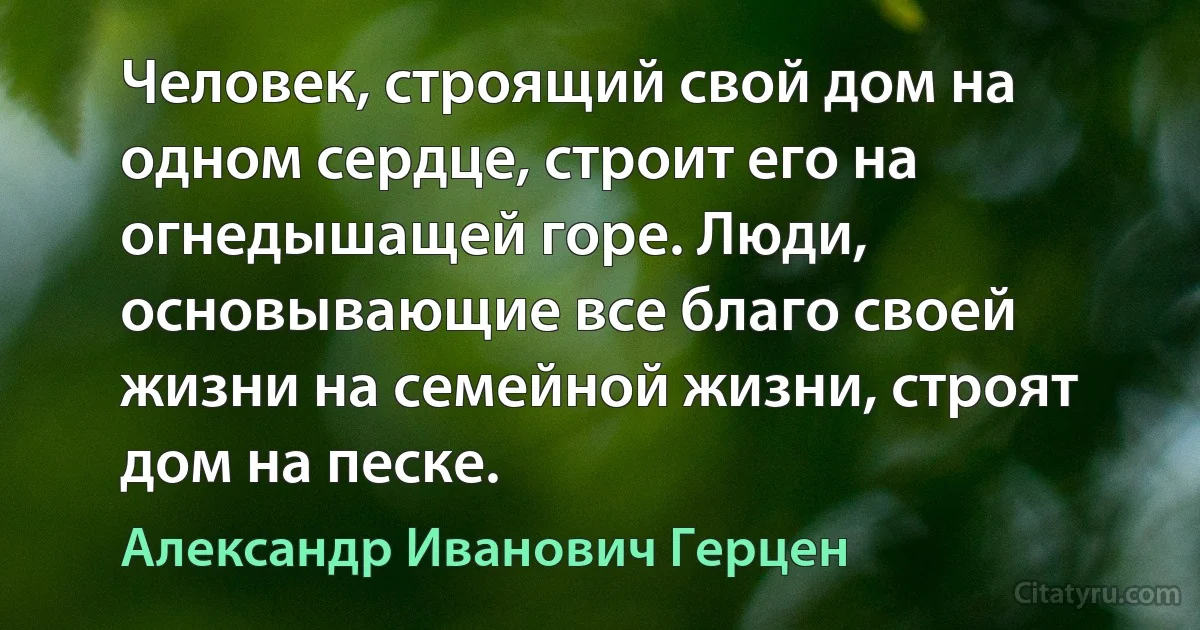 Человек, строящий свой дом на одном сердце, строит его на огнедышащей горе. Люди, основывающие все благо своей жизни на семейной жизни, строят дом на песке. (Александр Иванович Герцен)