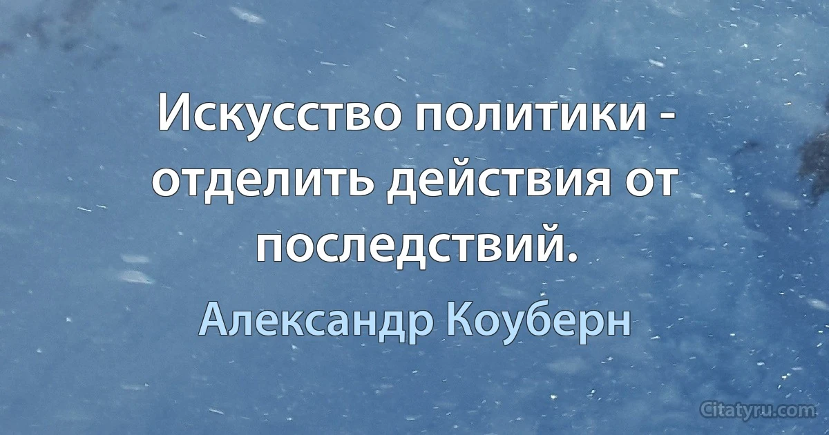 Искусство политики - отделить действия от последствий. (Александр Коуберн)