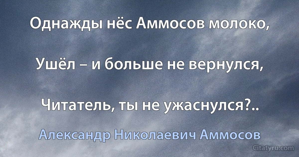 Однажды нёс Аммосов молоко,

Ушёл – и больше не вернулся,

Читатель, ты не ужаснулся?.. (Александр Николаевич Аммосов)