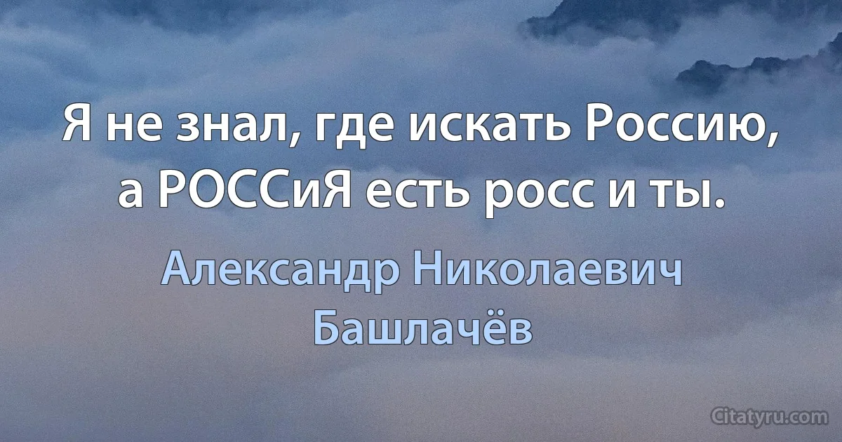 Я не знал, где искать Россию, а РОССиЯ есть росс и ты. (Александр Николаевич Башлачёв)