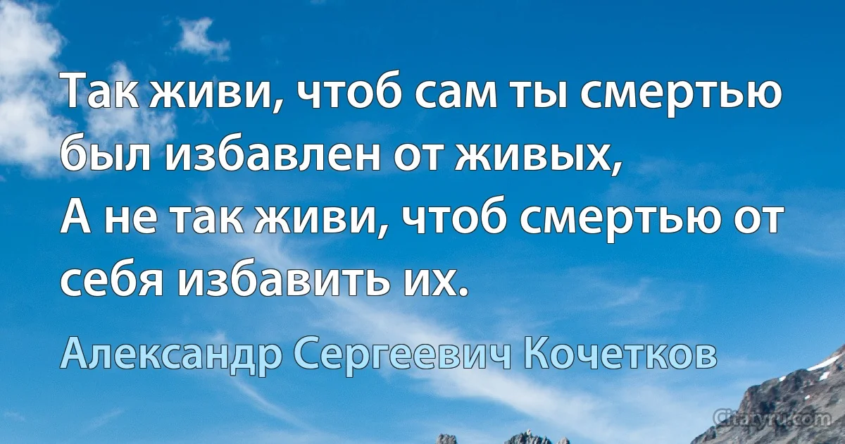 Так живи, чтоб сам ты смертью был избавлен от живых,
А не так живи, чтоб смертью от себя избавить их. (Александр Сергеевич Кочетков)