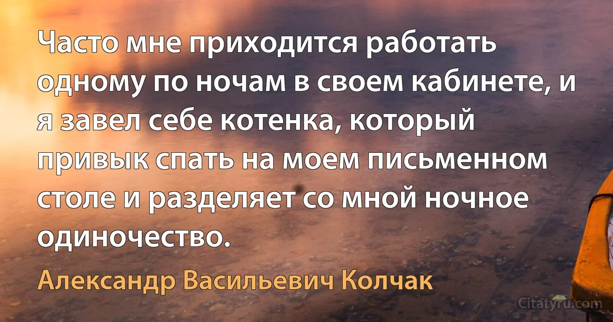 Часто мне приходится работать одному по ночам в своем кабинете, и я завел себе котенка, который привык спать на моем письменном столе и разделяет со мной ночное одиночество. (Александр Васильевич Колчак)