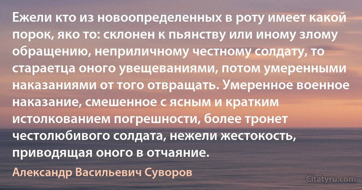 Ежели кто из новоопределенных в роту имеет какой порок, яко то: склонен к пьянству или иному злому обращению, неприличному честному солдату, то стараетца оного увещеваниями, потом умеренными наказаниями от того отвращать. Умеренное военное наказание, смешенное с ясным и кратким истолкованием погрешности, более тронет честолюбивого солдата, нежели жестокость, приводящая оного в отчаяние. (Александр Васильевич Суворов)