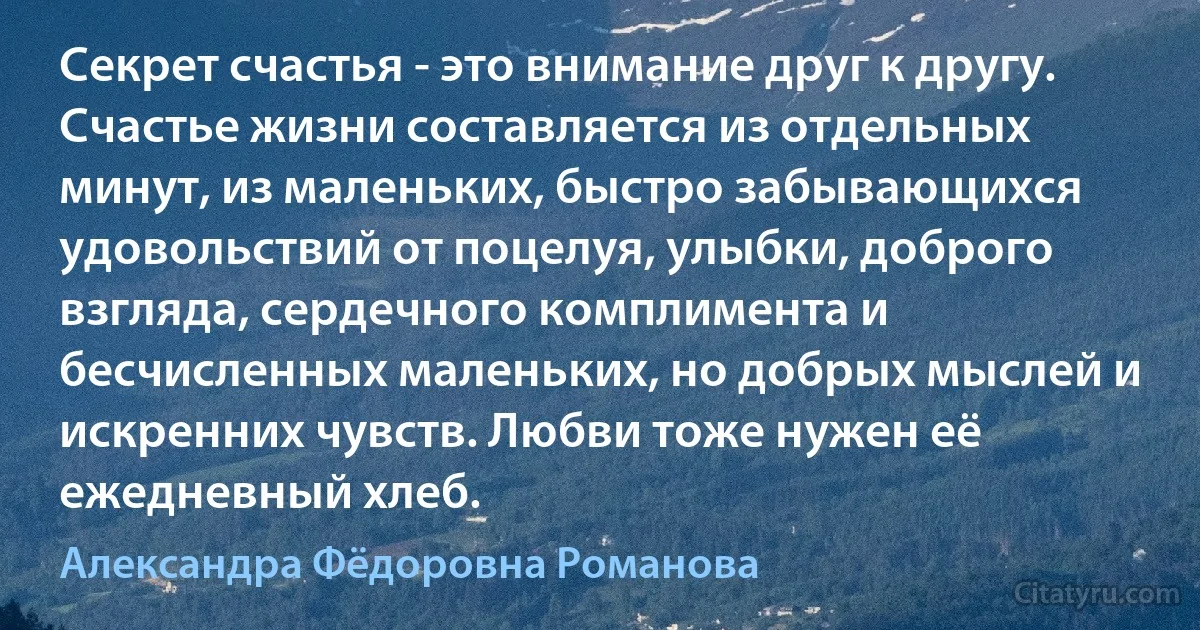 Секрет счастья - это внимание друг к другу. Счастье жизни составляется из отдельных минут, из маленьких, быстро забывающихся удовольствий от поцелуя, улыбки, доброго взгляда, сердечного комплимента и бесчисленных маленьких, но добрых мыслей и искренних чувств. Любви тоже нужен её ежедневный хлеб. (Александра Фёдоровна Романова)