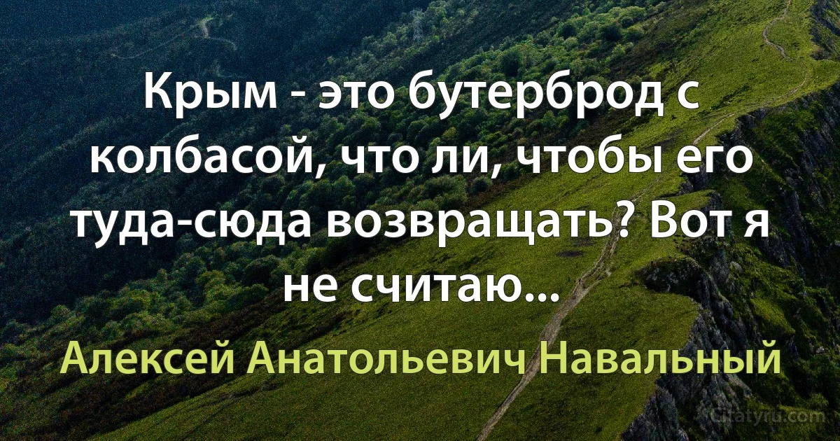 Крым - это бутерброд с колбасой, что ли, чтобы его туда-сюда возвращать? Вот я не считаю... (Алексей Анатольевич Навальный)