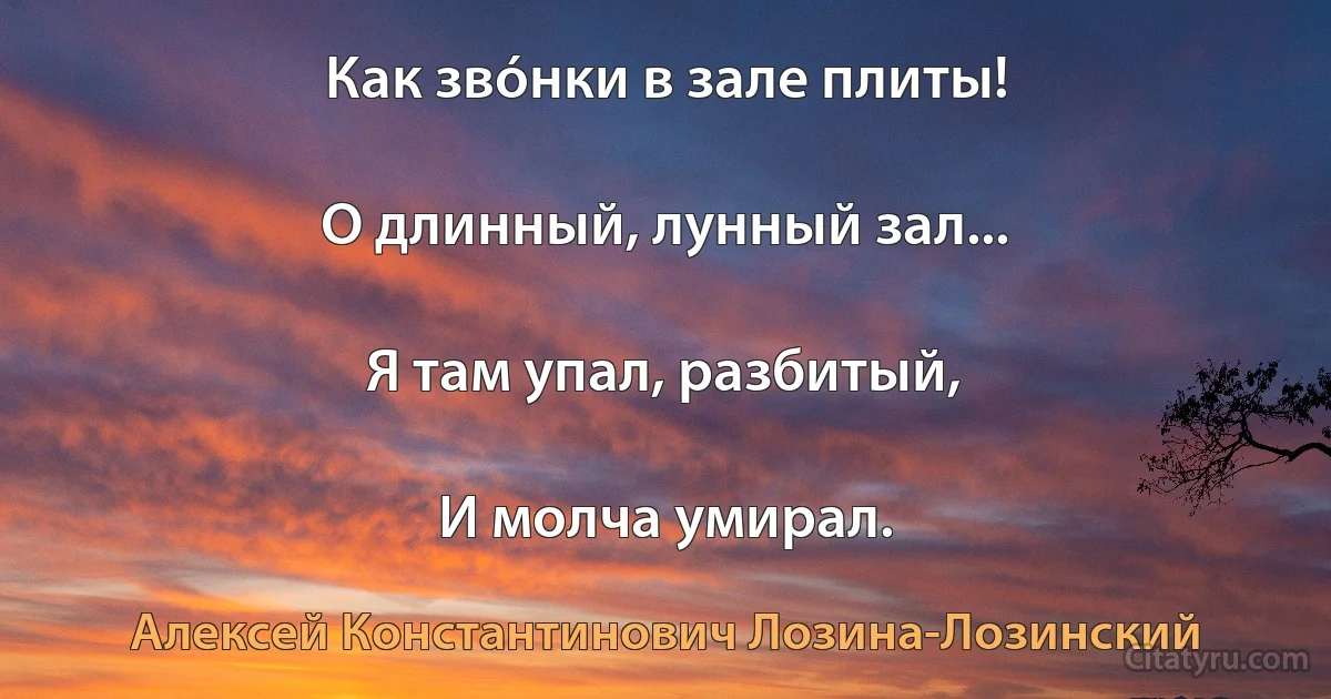 Как звóнки в зале плиты!

О длинный, лунный зал...

Я там упал, разбитый,

И молча умирал. (Алексей Константинович Лозина-Лозинский)