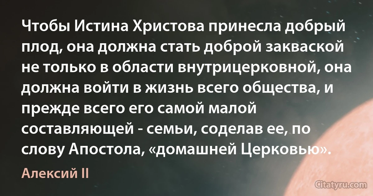 Чтобы Истина Христова принесла добрый плод, она должна стать доброй закваской не только в области внутрицерковной, она должна войти в жизнь всего общества, и прежде всего его самой малой составляющей - семьи, соделав ее, по слову Апостола, «домашней Церковью». (Алексий II)