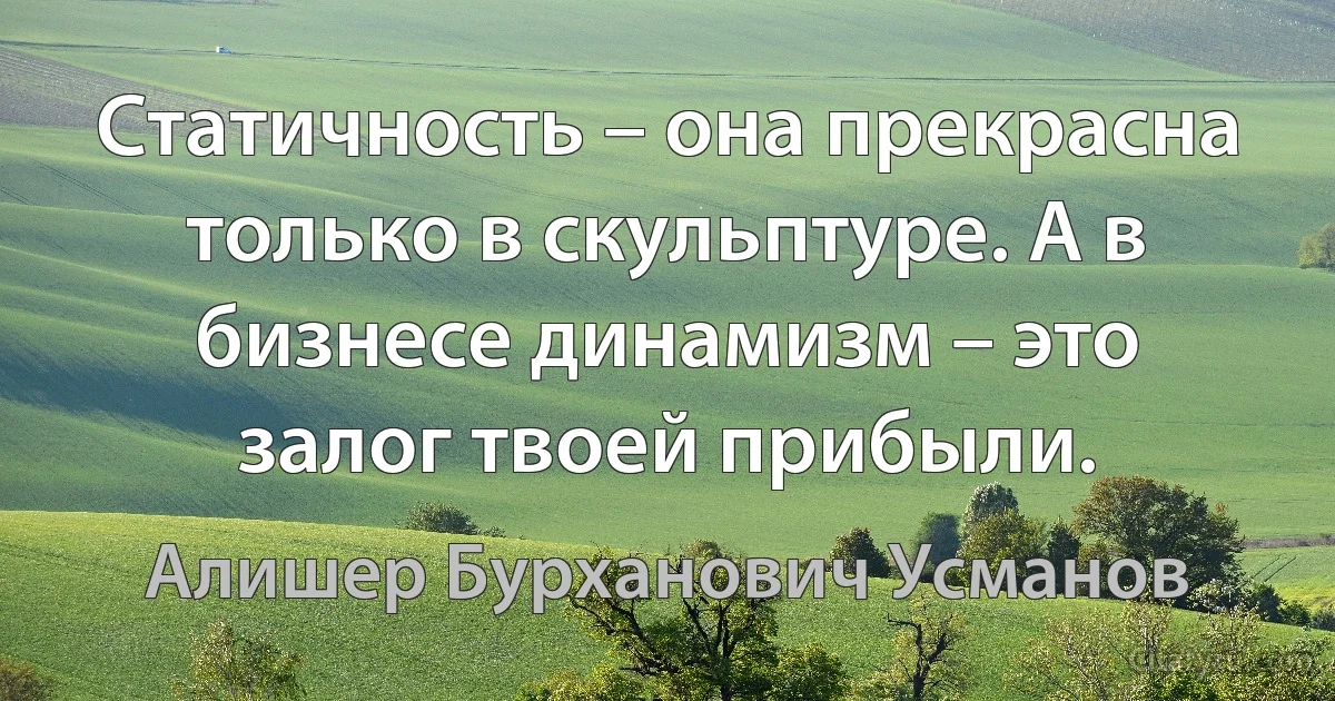 Статичность – она прекрасна только в скульптуре. А в бизнесе динамизм – это залог твоей прибыли. (Алишер Бурханович Усманов)