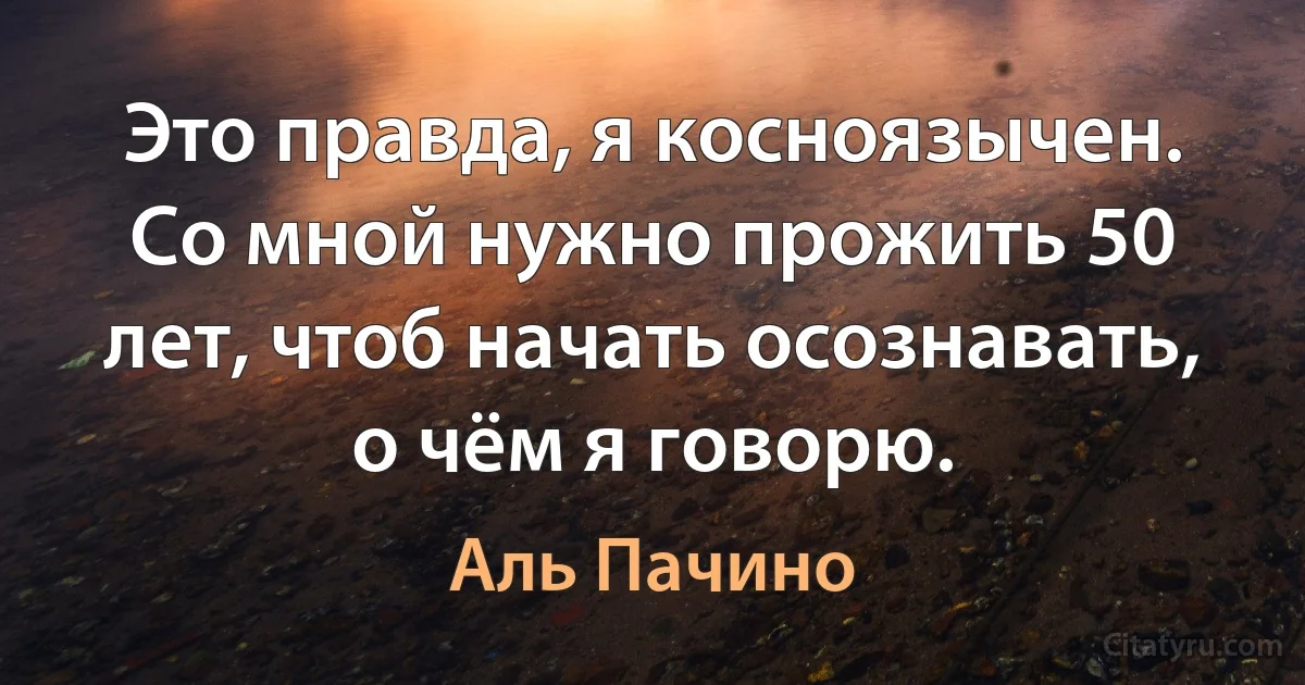 Это правда, я косноязычен. Со мной нужно прожить 50 лет, чтоб начать осознавать, о чём я говорю. (Аль Пачино)