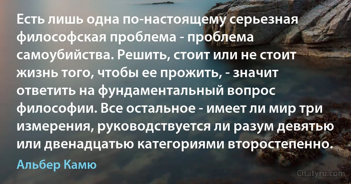 Есть лишь одна по-настоящему серьезная философская проблема - проблема самоубийства. Решить, стоит или не стоит жизнь того, чтобы ее прожить, - значит ответить на фундаментальный вопрос философии. Все остальное - имеет ли мир три измерения, руководствуется ли разум девятью или двенадцатью категориями второстепенно. (Альбер Камю)