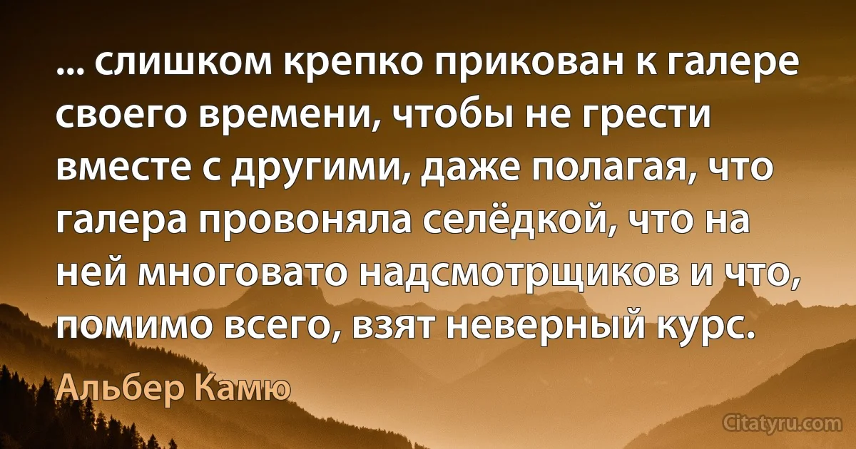 ... слишком крепко прикован к галере своего времени, чтобы не грести вместе с другими, даже полагая, что галера провоняла селёдкой, что на ней многовато надсмотрщиков и что, помимо всего, взят неверный курс. (Альбер Камю)