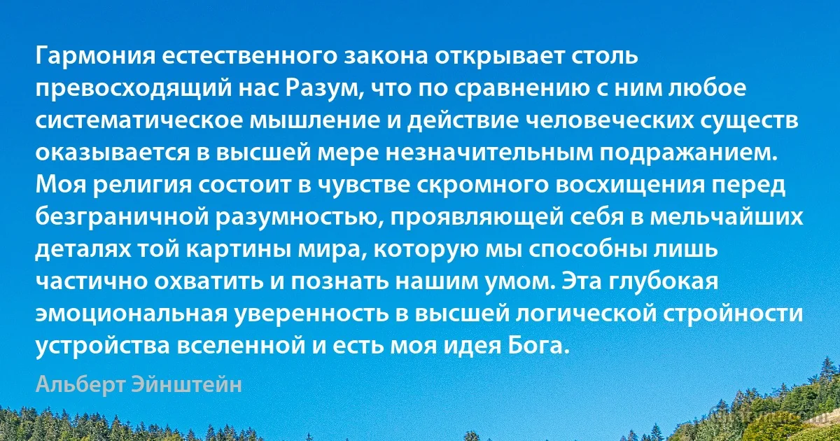 Гармония естественного закона открывает столь превосходящий нас Разум, что по сравнению с ним любое систематическое мышление и действие человеческих существ оказывается в высшей мере незначительным подражанием. Моя религия состоит в чувстве скромного восхищения перед безграничной разумностью, проявляющей себя в мельчайших деталях той картины мира, которую мы способны лишь частично охватить и познать нашим умом. Эта глубокая эмоциональная уверенность в высшей логической стройности устройства вселенной и есть моя идея Бога. (Альберт Эйнштейн)