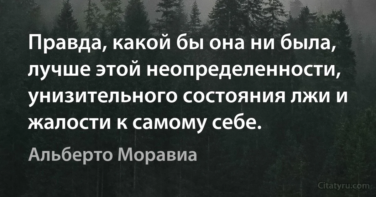 Правда, какой бы она ни была, лучше этой неопределенности, унизительного состояния лжи и жалости к самому себе. (Альберто Моравиа)